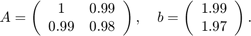 $$ A = \left(
\begin{array}{cc} 1 & 0.99 \\ 0.99 & 0.98 \end{array}
\right), \quad
b = \left(\begin{array}{c}1.99 \\ 1.97\end{array}\right). $$